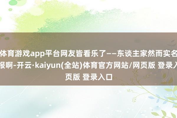体育游戏app平台网友皆看乐了——东谈主家然而实名举报啊-开云·kaiyun(全站)体育官方网站/网页版 登录入口