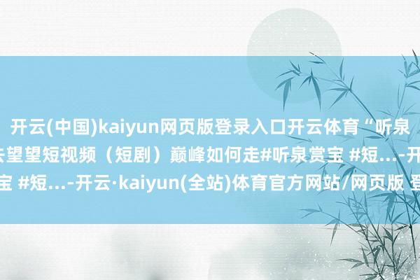 开云(中国)kaiyun网页版登录入口开云体育“听泉赏宝”进攻短剧 称要去望望短视频（短剧）巅峰如何走#听泉赏宝 #短...-开云·kaiyun(全站)体育官方网站/网页版 登录入口