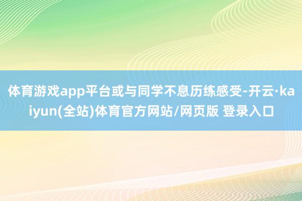 体育游戏app平台或与同学不息历练感受-开云·kaiyun(全站)体育官方网站/网页版 登录入口