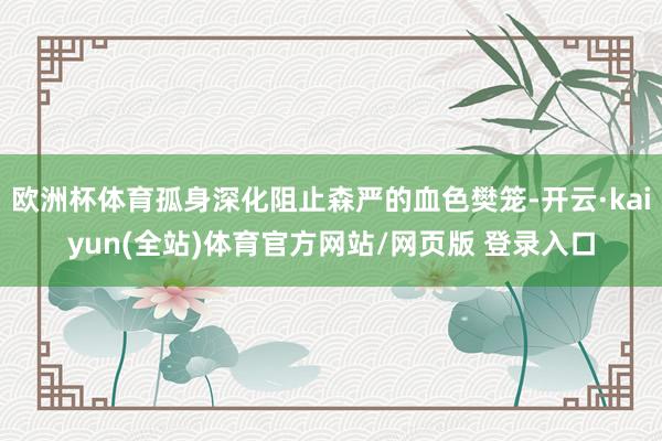欧洲杯体育孤身深化阻止森严的血色樊笼-开云·kaiyun(全站)体育官方网站/网页版 登录入口