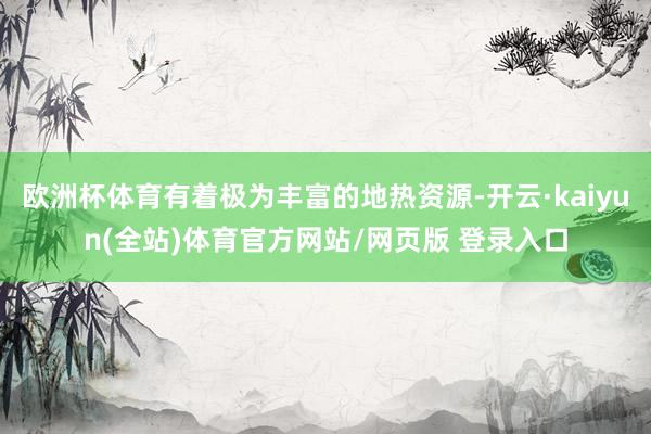 欧洲杯体育有着极为丰富的地热资源-开云·kaiyun(全站)体育官方网站/网页版 登录入口