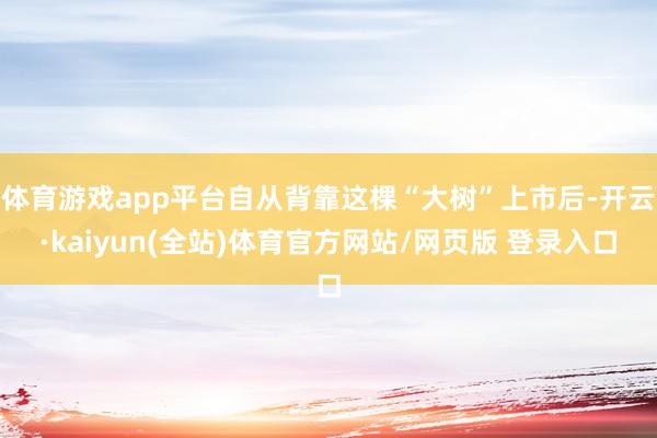 体育游戏app平台自从背靠这棵“大树”上市后-开云·kaiyun(全站)体育官方网站/网页版 登录入口