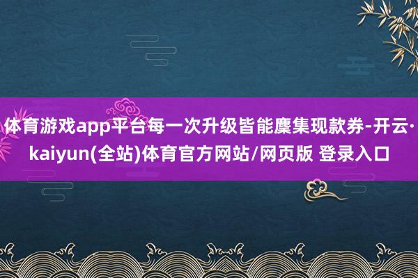 体育游戏app平台每一次升级皆能麇集现款券-开云·kaiyun(全站)体育官方网站/网页版 登录入口