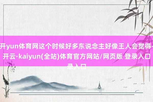 开yun体育网这个时候好多东说念主好像王人会觉得-开云·kaiyun(全站)体育官方网站/网页版 登录入口