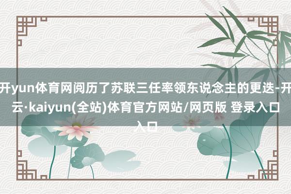 开yun体育网阅历了苏联三任率领东说念主的更迭-开云·kaiyun(全站)体育官方网站/网页版 登录入口