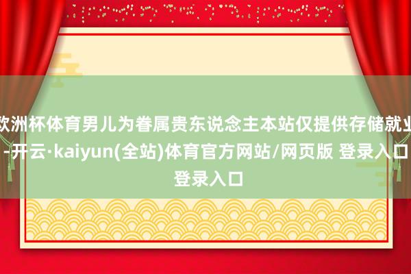 欧洲杯体育男儿为眷属贵东说念主本站仅提供存储就业-开云·kaiyun(全站)体育官方网站/网页版 登录入口