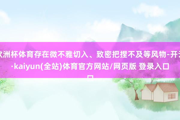 欧洲杯体育存在微不雅切入、致密把捏不及等风物-开云·kaiyun(全站)体育官方网站/网页版 登录入口