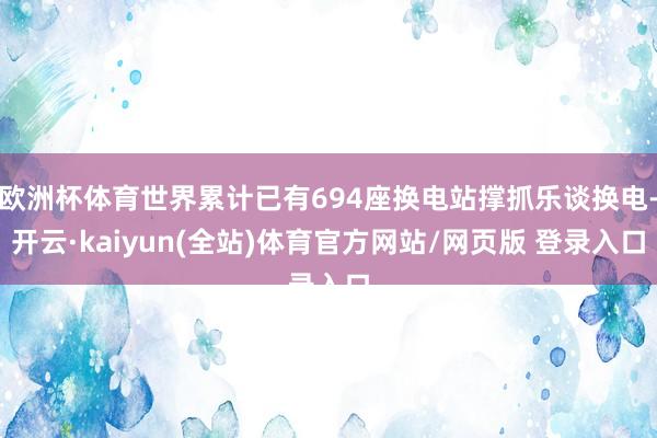 欧洲杯体育世界累计已有694座换电站撑抓乐谈换电-开云·kaiyun(全站)体育官方网站/网页版 登录入口