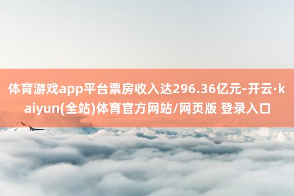 体育游戏app平台票房收入达296.36亿元-开云·kaiyun(全站)体育官方网站/网页版 登录入口