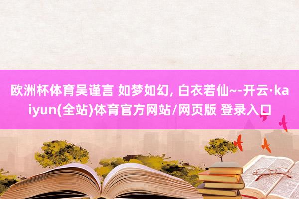 欧洲杯体育吴谨言 如梦如幻, 白衣若仙~-开云·kaiyun(全站)体育官方网站/网页版 登录入口
