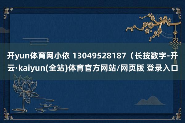 开yun体育网小依 13049528187（长按数字-开云·kaiyun(全站)体育官方网站/网页版 登录入口