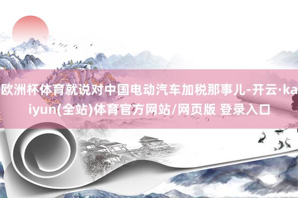 欧洲杯体育就说对中国电动汽车加税那事儿-开云·kaiyun(全站)体育官方网站/网页版 登录入口