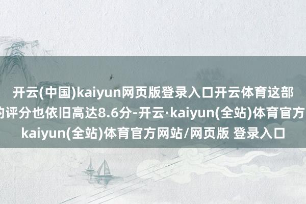 开云(中国)kaiyun网页版登录入口开云体育这部剧在豆瓣点评软件上的评分也依旧高达8.6分-开云·kaiyun(全站)体育官方网站/网页版 登录入口