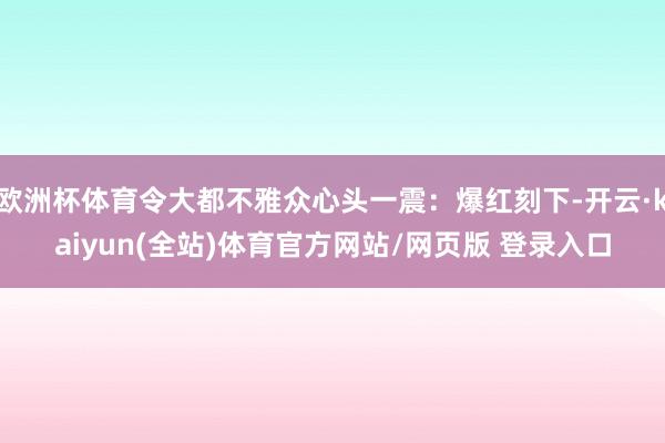 欧洲杯体育令大都不雅众心头一震：爆红刻下-开云·kaiyun(全站)体育官方网站/网页版 登录入口