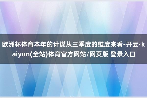 欧洲杯体育　　本年的计谋从三季度的维度来看-开云·kaiyun(全站)体育官方网站/网页版 登录入口