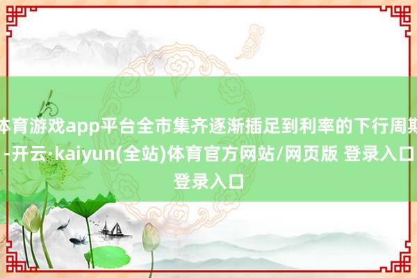 体育游戏app平台全市集齐逐渐插足到利率的下行周期-开云·kaiyun(全站)体育官方网站/网页版 登录入口