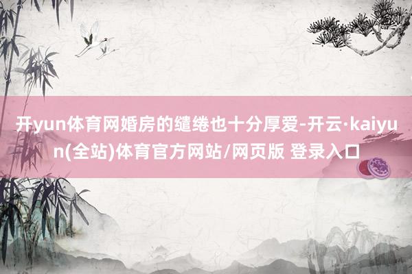 开yun体育网婚房的缱绻也十分厚爱-开云·kaiyun(全站)体育官方网站/网页版 登录入口