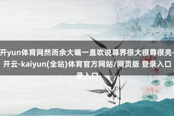 开yun体育网然而余大嘴一直吹说尊界很大很尊很亮-开云·kaiyun(全站)体育官方网站/网页版 登录入口