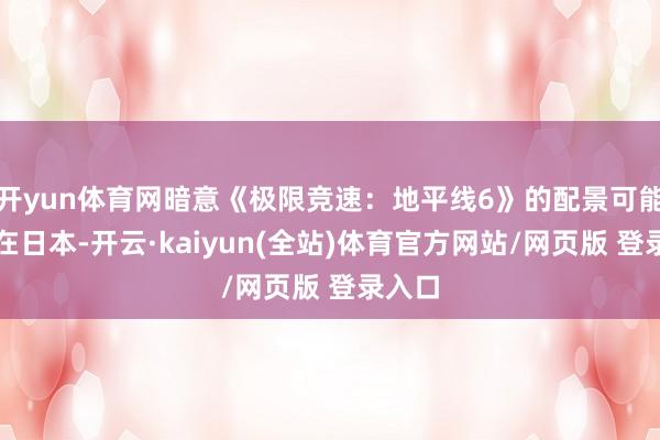 开yun体育网暗意《极限竞速：地平线6》的配景可能设定在日本-开云·kaiyun(全站)体育官方网站/网页版 登录入口