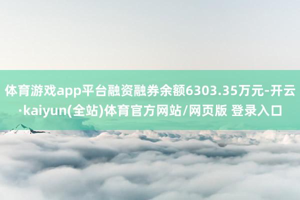 体育游戏app平台融资融券余额6303.35万元-开云·kaiyun(全站)体育官方网站/网页版 登录入口