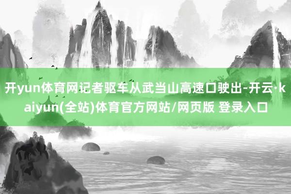 开yun体育网记者驱车从武当山高速口驶出-开云·kaiyun(全站)体育官方网站/网页版 登录入口