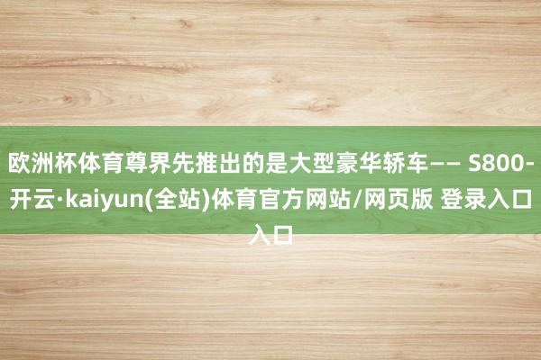 欧洲杯体育尊界先推出的是大型豪华轿车—— S800-开云·kaiyun(全站)体育官方网站/网页版 登录入口