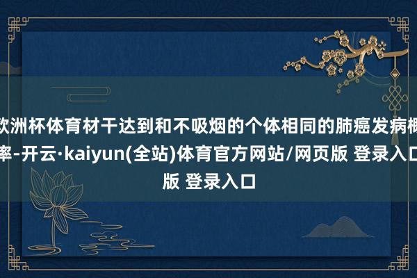 欧洲杯体育材干达到和不吸烟的个体相同的肺癌发病概率-开云·kaiyun(全站)体育官方网站/网页版 登录入口