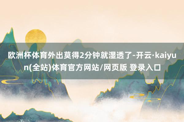 欧洲杯体育外出莫得2分钟就湿透了-开云·kaiyun(全站)体育官方网站/网页版 登录入口