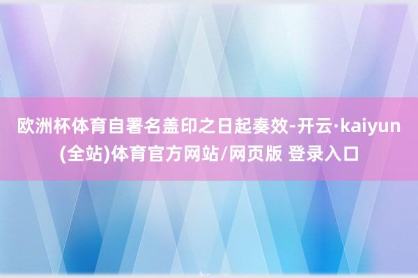 欧洲杯体育自署名盖印之日起奏效-开云·kaiyun(全站)体育官方网站/网页版 登录入口