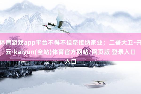体育游戏app平台不得不挂牵接纳家业；二哥大卫-开云·kaiyun(全站)体育官方网站/网页版 登录入口