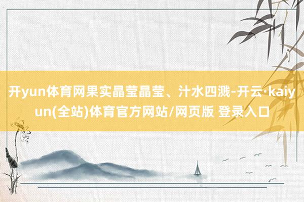 开yun体育网果实晶莹晶莹、汁水四溅-开云·kaiyun(全站)体育官方网站/网页版 登录入口