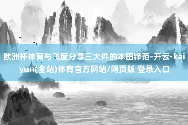 欧洲杯体育与飞度分享三大件的本田锋范-开云·kaiyun(全站)体育官方网站/网页版 登录入口