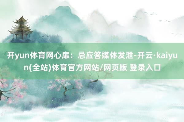 开yun体育网心扉：忌应答媒体发泄-开云·kaiyun(全站)体育官方网站/网页版 登录入口