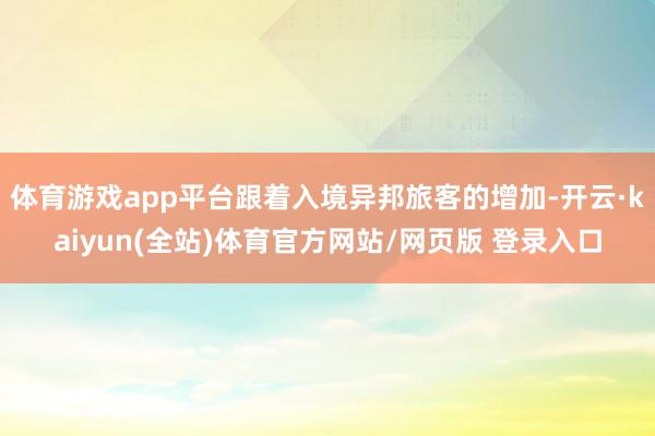 体育游戏app平台跟着入境异邦旅客的增加-开云·kaiyun(全站)体育官方网站/网页版 登录入口