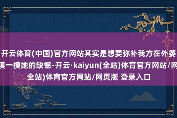 开云体育(中国)官方网站其实是想要弥补我方在外婆死一火后没能摸一摸她的缺憾-开云·kaiyun(全站)体育官方网站/网页版 登录入口