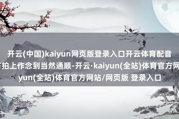 开云(中国)kaiyun网页版登录入口开云体育配音演员需要在语速和节拍上作念到当然通顺-开云·kaiyun(全站)体育官方网站/网页版 登录入口