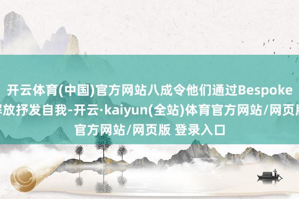 开云体育(中国)官方网站八成令他们通过Bespoke高档定制解放抒发自我-开云·kaiyun(全站)体育官方网站/网页版 登录入口