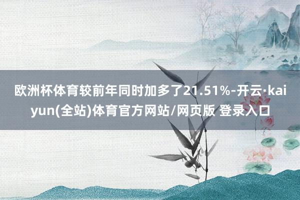 欧洲杯体育较前年同时加多了21.51%-开云·kaiyun(全站)体育官方网站/网页版 登录入口