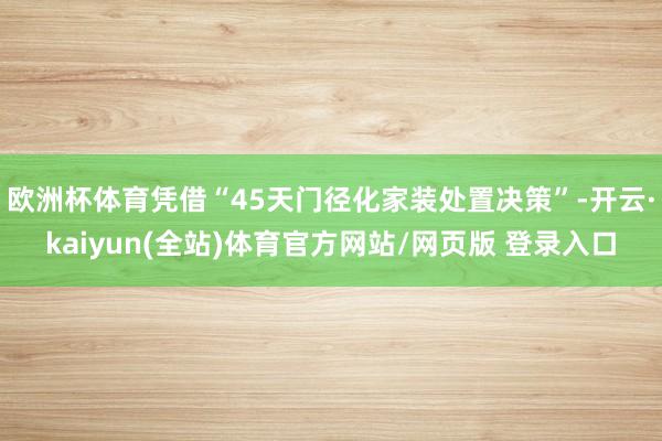 欧洲杯体育凭借“45天门径化家装处置决策”-开云·kaiyun(全站)体育官方网站/网页版 登录入口
