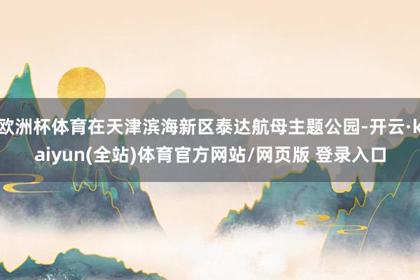 欧洲杯体育在天津滨海新区泰达航母主题公园-开云·kaiyun(全站)体育官方网站/网页版 登录入口