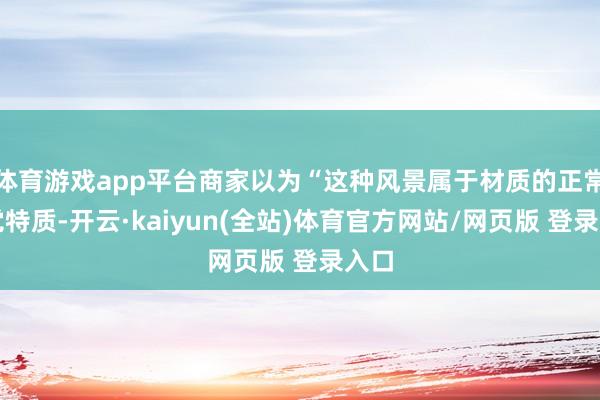 体育游戏app平台商家以为“这种风景属于材质的正常视觉特质-开云·kaiyun(全站)体育官方网站/网页版 登录入口