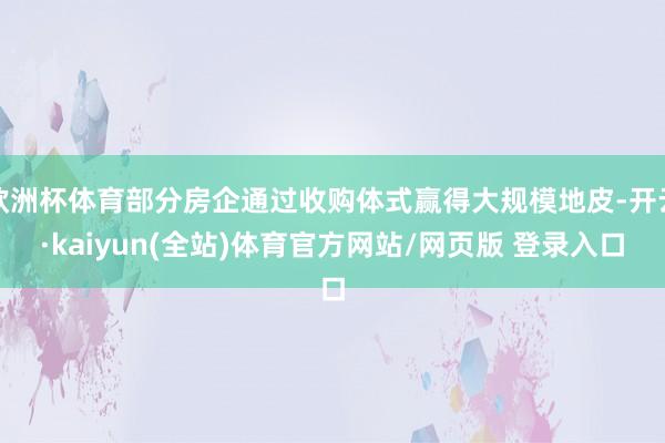欧洲杯体育部分房企通过收购体式赢得大规模地皮-开云·kaiyun(全站)体育官方网站/网页版 登录入口