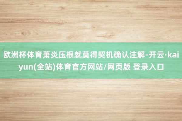 欧洲杯体育萧炎压根就莫得契机确认注解-开云·kaiyun(全站)体育官方网站/网页版 登录入口