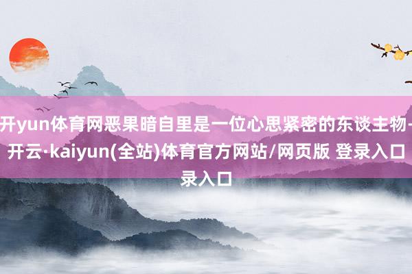 开yun体育网恶果暗自里是一位心思紧密的东谈主物-开云·kaiyun(全站)体育官方网站/网页版 登录入口