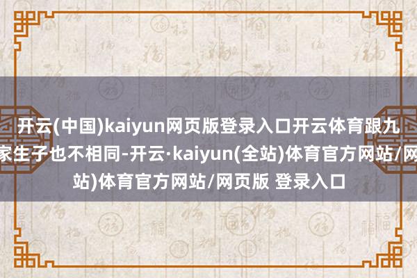 开云(中国)kaiyun网页版登录入口开云体育跟九儿和翠微那种家生子也不相同-开云·kaiyun(全站)体育官方网站/网页版 登录入口