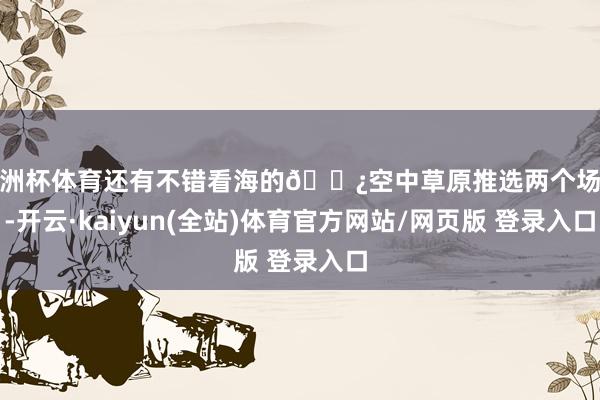 欧洲杯体育还有不错看海的🌿空中草原推选两个场所-开云·kaiyun(全站)体育官方网站/网页版 登录入口