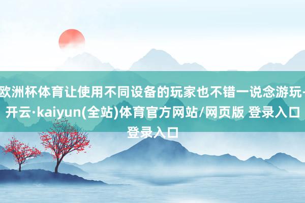 欧洲杯体育让使用不同设备的玩家也不错一说念游玩-开云·kaiyun(全站)体育官方网站/网页版 登录入口
