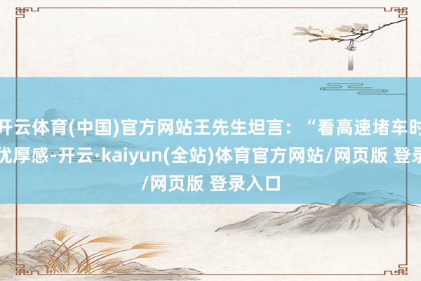 开云体育(中国)官方网站王先生坦言：“看高速堵车时并无优厚感-开云·kaiyun(全站)体育官方网站/网页版 登录入口