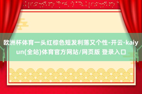 欧洲杯体育一头红棕色短发利落又个性-开云·kaiyun(全站)体育官方网站/网页版 登录入口