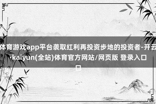 体育游戏app平台袭取红利再投资步地的投资者-开云·kaiyun(全站)体育官方网站/网页版 登录入口